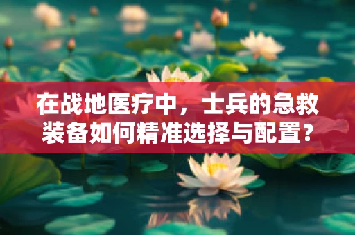 在战地医疗中，士兵的急救装备如何精准选择与配置？