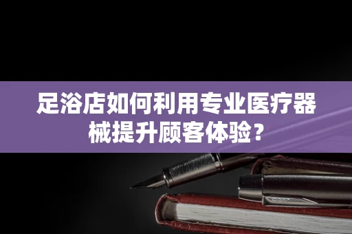 足浴店如何利用专业医疗器械提升顾客体验？