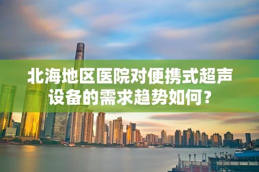 北海地区医院对便携式超声设备的需求趋势如何？