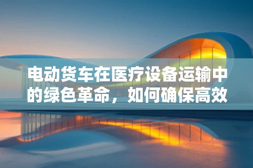 电动货车在医疗设备运输中的绿色革命，如何确保高效与安全？