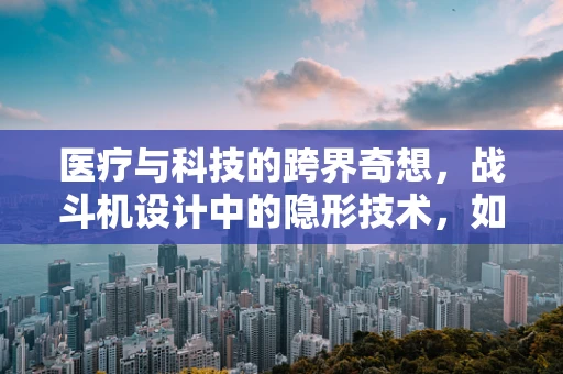 医疗与科技的跨界奇想，战斗机设计中的隐形技术，如何启迪医疗器械的隐身创新？