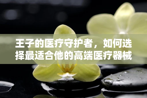 王子的医疗守护者，如何选择最适合他的高端医疗器械？