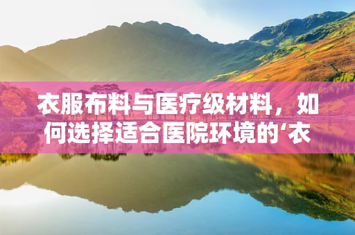 衣服布料与医疗级材料，如何选择适合医院环境的‘衣’物？