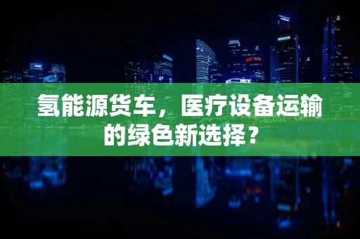 氢能源货车，医疗设备运输的绿色新选择？