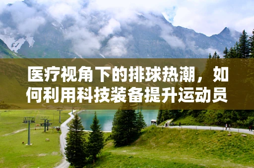 医疗视角下的排球热潮，如何利用科技装备提升运动员表现？