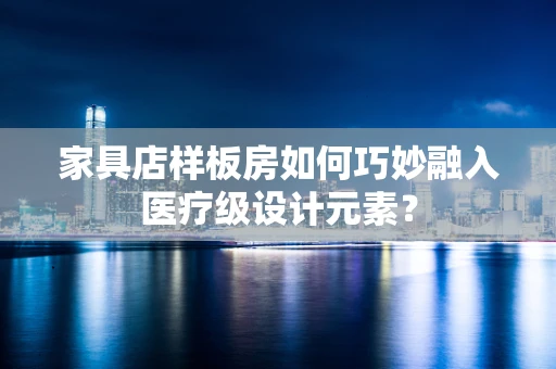 家具店样板房如何巧妙融入医疗级设计元素？