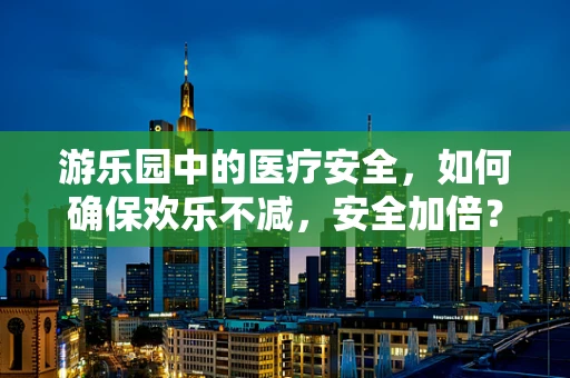 游乐园中的医疗安全，如何确保欢乐不减，安全加倍？