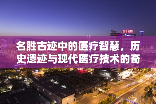 名胜古迹中的医疗智慧，历史遗迹与现代医疗技术的奇妙融合