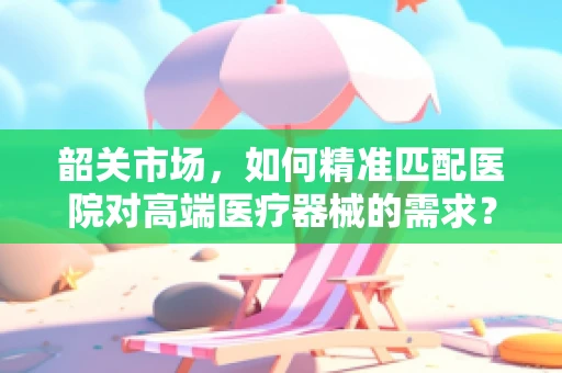 韶关市场，如何精准匹配医院对高端医疗器械的需求？