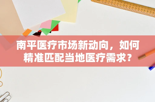南平医疗市场新动向，如何精准匹配当地医疗需求？