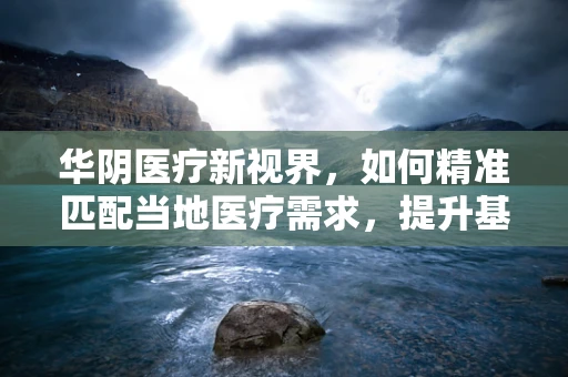 华阴医疗新视界，如何精准匹配当地医疗需求，提升基层诊疗效能？