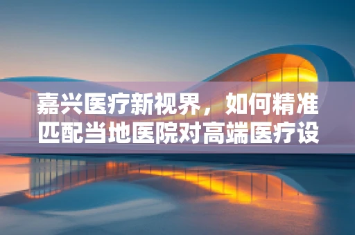 嘉兴医疗新视界，如何精准匹配当地医院对高端医疗设备的需求？