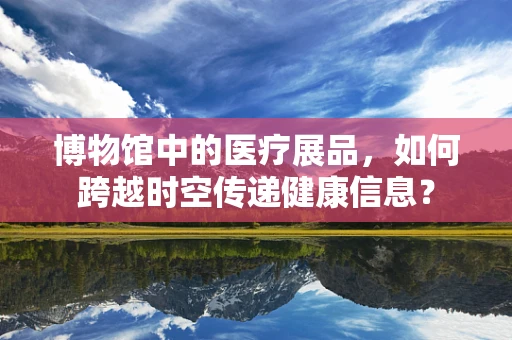 博物馆中的医疗展品，如何跨越时空传递健康信息？