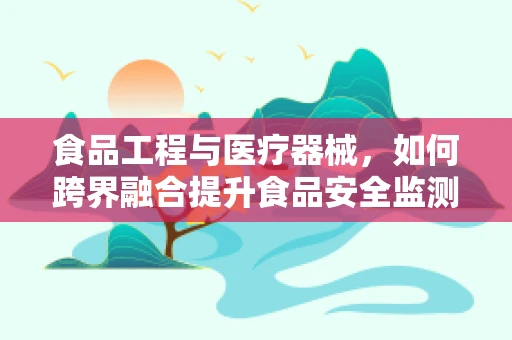 食品工程与医疗器械，如何跨界融合提升食品安全监测？