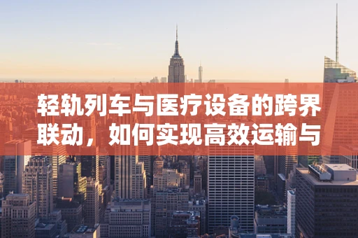 轻轨列车与医疗设备的跨界联动，如何实现高效运输与安全保障？