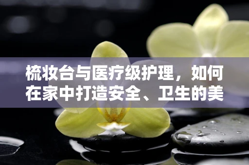 梳妆台与医疗级护理，如何在家中打造安全、卫生的美容环境？