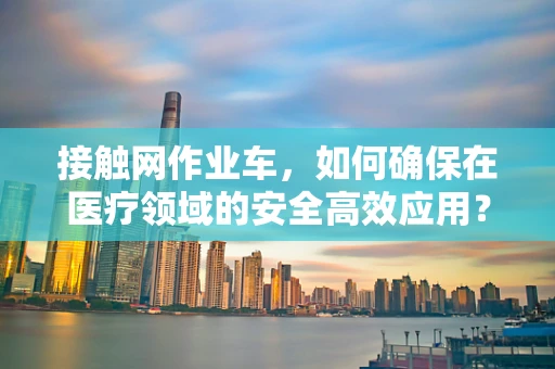接触网作业车，如何确保在医疗领域的安全高效应用？