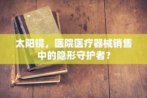 太阳镜，医院医疗器械销售中的隐形守护者？