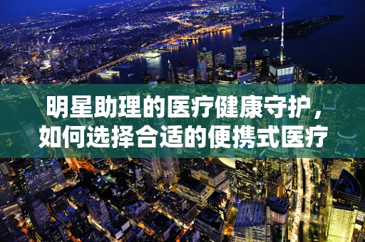 明星助理的医疗健康守护，如何选择合适的便携式医疗设备？
