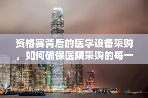 资格赛背后的医学设备采购，如何确保医院采购的每一件器械都符合标准？