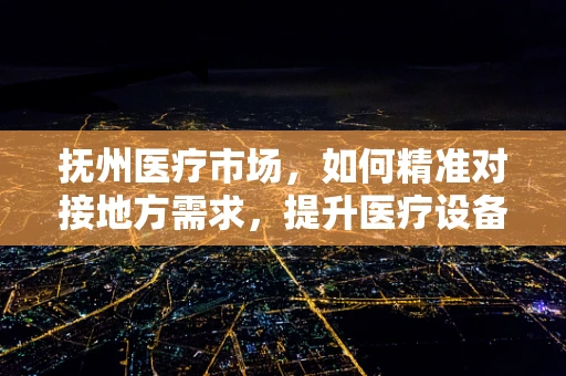 抚州医疗市场，如何精准对接地方需求，提升医疗设备应用效率？