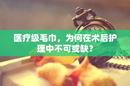 医疗级毛巾，为何在术后护理中不可或缺？