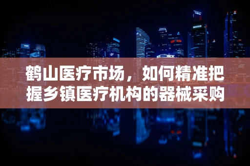 鹤山医疗市场，如何精准把握乡镇医疗机构的器械采购需求？