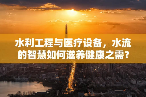 水利工程与医疗设备，水流的智慧如何滋养健康之需？