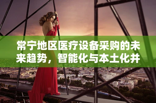 常宁地区医疗设备采购的未来趋势，智能化与本土化并重