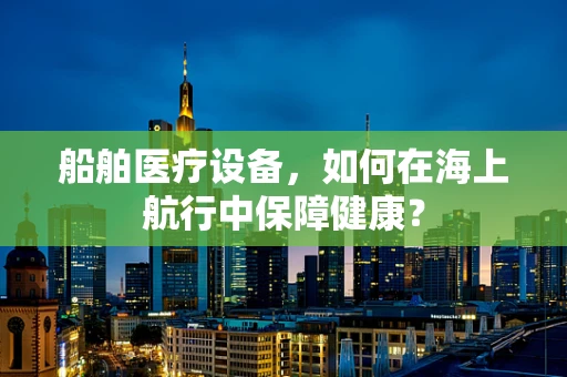 船舶医疗设备，如何在海上航行中保障健康？