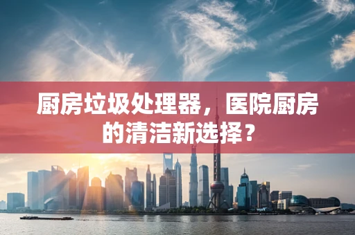 厨房垃圾处理器，医院厨房的清洁新选择？