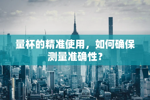 量杯的精准使用，如何确保测量准确性？