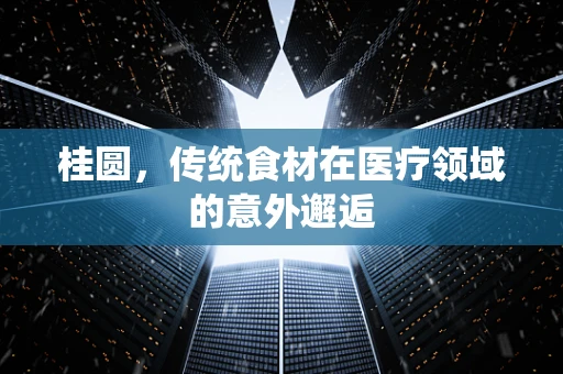 桂圆，传统食材在医疗领域的意外邂逅