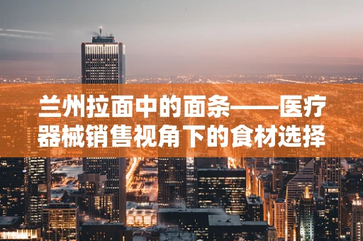 兰州拉面中的面条——医疗器械销售视角下的食材选择智慧