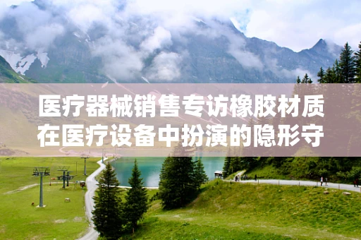 医疗器械销售专访橡胶材质在医疗设备中扮演的隐形守护者角色，你了解多少？