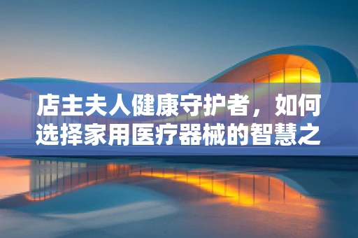 店主夫人健康守护者，如何选择家用医疗器械的智慧之选？
