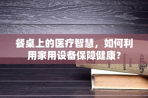 餐桌上的医疗智慧，如何利用家用设备保障健康？