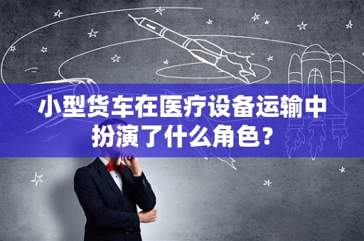 小型货车在医疗设备运输中扮演了什么角色？