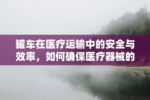 罐车在医疗运输中的安全与效率，如何确保医疗器械的稳妥送达？