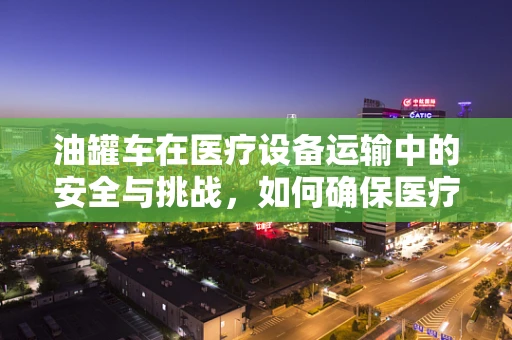 油罐车在医疗设备运输中的安全与挑战，如何确保医疗器械的完好无损？