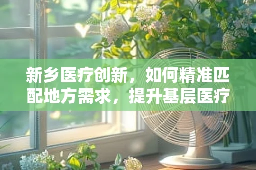 新乡医疗创新，如何精准匹配地方需求，提升基层医疗设备效能？