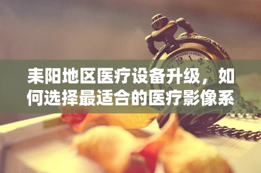 耒阳地区医疗设备升级，如何选择最适合的医疗影像系统？