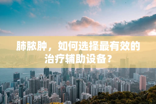 肺脓肿，如何选择最有效的治疗辅助设备？