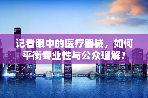 记者眼中的医疗器械，如何平衡专业性与公众理解？