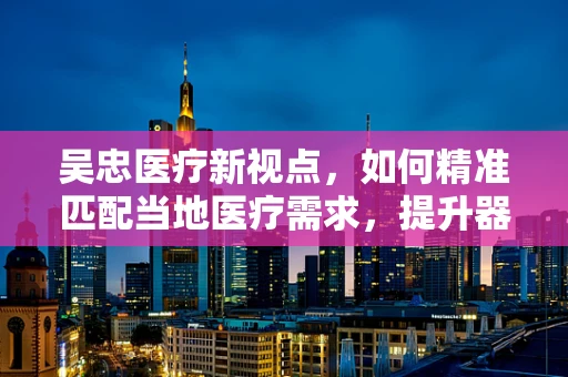 吴忠医疗新视点，如何精准匹配当地医疗需求，提升器械应用效率？