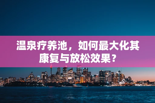 温泉疗养池，如何最大化其康复与放松效果？