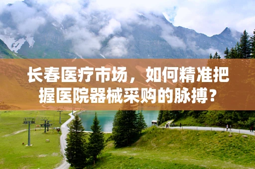 长春医疗市场，如何精准把握医院器械采购的脉搏？