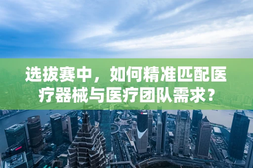 选拔赛中，如何精准匹配医疗器械与医疗团队需求？
