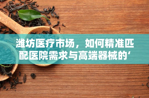 潍坊医疗市场，如何精准匹配医院需求与高端器械的‘黄金比例’？