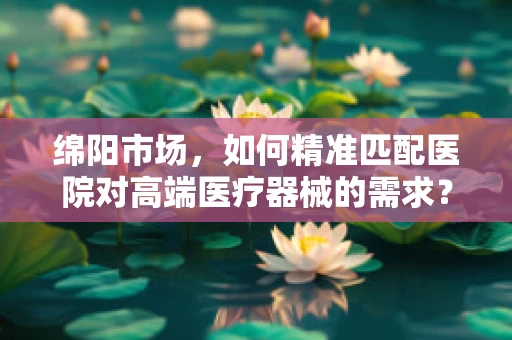 绵阳市场，如何精准匹配医院对高端医疗器械的需求？